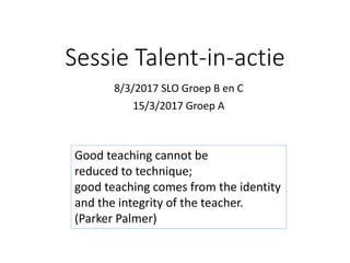 Sessie Talent-in-actie
8/3/2017 SLO Groep B en C
15/3/2017 Groep A
Good teaching cannot be
reduced to technique;
good teaching comes from the identity
and the integrity of the teacher.
(Parker Palmer)
 