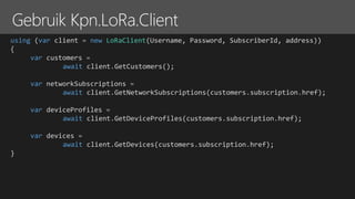 using (var client = new LoRaClient(Username, Password, SubscriberId, address))
{
var customers =
await client.GetCustomers();
var networkSubscriptions =
await client.GetNetworkSubscriptions(customers.subscription.href);
var deviceProfiles =
await client.GetDeviceProfiles(customers.subscription.href);
var devices =
await client.GetDevices(customers.subscription.href);
}
 