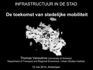 De toekomst van stedelijke mobiliteit
Thomas Vanoutrive (University of Antwerp)
Department of Transport and Regional Economics / Urban Studies Institute
12 mei 2014, Antwerpen
INFRASTRUCTUUR IN DE STAD
 
