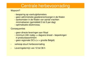 Centrale herbevoorrading
     Waarom?
         - besparing op voertuigkilometers
         - geen administratie goederenontvangst in de filialen
         - aankomsten in de filialen van aantal vrachten
           minimaliseren (gemiddeld 3 tot 5 per dag)
         - optimalisatie stockniveau
     Consequenties
         - geen directe leveringen aan filiaal
         - minimum 24h nodig => dagvers brood – beperkingen
           in productassortiment
         - geen regionale DC’s (<-> grootte België)
     -   verkoop stuurt herbevoorrading
     -   Leveringstermijn van 12 tot 36 h



11
 