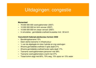 Uitdagingen: congestie

     Momenteel
     – 78 000 000 000 voertuigkilometer (2007)
     – 10 000 000 000 km licht vervoer (2007)
     – 10 000 000 000 km zwaar vervoer (2007)
     – In simulaties : gemiddelde snelheid brusselse rind : 30 km/h

     Vooruitzicht federaal planbureau horizon 2030
     – Bevolkingstoename 15%
     – Geen sterke toename in infrastructuur
     – ½ van de afgelegde km door hybride en cng voertuigen
     – Afname gemiddelde snelheid in spits daalt 31%
     – Afname gemiddelde snelheid buiten spits daalt 17%
     – Toename voertuigkilometers personen met 38%
     – Toename voertuigkilometers vracht met 37%
     – Totaal tonkm stijgt met 60%, 70% weg, 15% spoor en 15% water


13
 