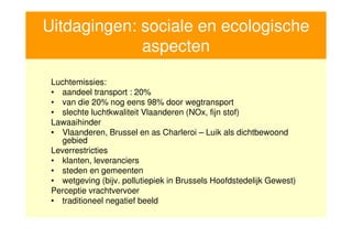 Uitdagingen: sociale en ecologische
                  aspecten
      Luchtemissies:
      • aandeel transport : 20%
      • van die 20% nog eens 98% door wegtransport
      • slechte luchtkwaliteit Vlaanderen (NOx, fijn stof)
      Lawaaihinder
      • Vlaanderen, Brussel en as Charleroi – Luik als dichtbewoond
        gebied
      Leverrestricties
      • klanten, leveranciers
      • steden en gemeenten
      • wetgeving (bijv. pollutiepiek in Brussels Hoofdstedelijk Gewest)
      Perceptie vrachtvervoer
      • traditioneel negatief beeld


14
 