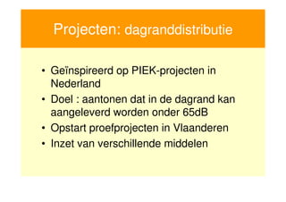Projecten: dagranddistributie

     • Geïnspireerd op PIEK-projecten in
       Nederland
     • Doel : aantonen dat in de dagrand kan
       aangeleverd worden onder 65dB
     • Opstart proefprojecten in Vlaanderen
     • Inzet van verschillende middelen


17
 
