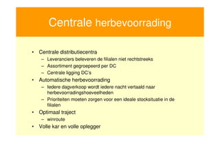 Centrale herbevoorrading

    • Centrale distributiecentra
        – Leveranciers beleveren de filialen niet rechtstreeks
        – Assortiment gegroepeerd per DC
        – Centrale ligging DC’s
    • Automatische herbevoorrading
        – Iedere dagverkoop wordt iedere nacht vertaald naar
          herbevoorradingshoeveelheden
        – Prioriteiten moeten zorgen voor een ideale stocksituatie in de
          filialen
    • Optimaal traject
        – winroute
    • Volle kar en volle oplegger


8
 