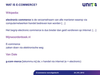 WAT IS E-COMMERCE?

Wikipedia:

electronic commerce is de verzamelnaam van alle manieren waarop via
computernetwerken handel bedreven kan worden […]

Het begrip electronic commerce is dus breder dan geld verdienen op Internet. […]

Mijnwoordenboek.nl

E-commerce
zaken doen via elektronische weg

Van Dale

e-com·merce [iekommu:rs] de; v handel via internet (e = electronic)



                          E-commerce vooruitgedacht         24 | 05 | 2012
 