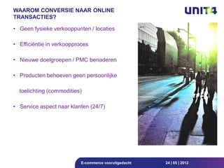 WAAROM CONVERSIE NAAR ONLINE
TRANSACTIES?

• Geen fysieke verkooppunten / locaties

• Efficiëntie in verkoopproces

• Nieuwe doelgroepen / PMC benaderen

• Producten behoeven geen persoonlijke

  toelichting (commodities)

• Service aspect naar klanten (24/7)




                           E-commerce vooruitgedacht   24 | 05 | 2012
 