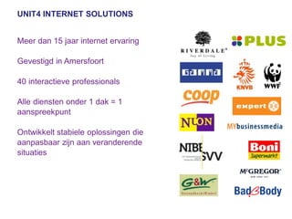 UNIT4 INTERNET SOLUTIONS


Meer dan 15 jaar internet ervaring

Gevestigd in Amersfoort

40 interactieve professionals

Alle diensten onder 1 dak = 1
aanspreekpunt

Ontwikkelt stabiele oplossingen die
aanpasbaar zijn aan veranderende
situaties
 