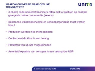 WAAROM CONVERSIE NAAR OFFLINE
TRANSACTIES?

• (Lokale) ondernemers/franchisers zitten niet te wachten op centraal
  geregelde online concurrentie (ketens)

• Bestaande winkeloppervlakte en verkooporganisatie moet worden
  benut

• Producten worden niet online gekocht

• Contact met de klant is van belang

• Profiteren van up-sell mogelijkheden

• Autoriteit/expertise van verkoper is een belangrijke USP




                        E-commerce vooruitgedacht      24 | 05 | 2012
 