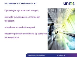 E-COMMERCE VOORUITGEDACHT


Oplossingen zijn klaar voor morgen;


nieuwste technologieën en trends zijn
toegepast;


schaalbaar en modulair opgezet;


effectieve producten ontwikkeld op basis van
aankoopproces.




                        E-commerce vooruitgedacht   24 | 05 | 2012
 