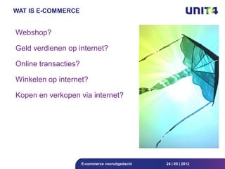 WAT IS E-COMMERCE


Webshop?

Geld verdienen op internet?

Online transacties?

Winkelen op internet?

Kopen en verkopen via internet?




                      E-commerce vooruitgedacht   24 | 05 | 2012
 