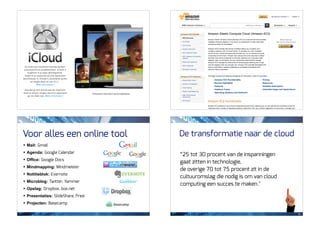 Voor alles een online tool          De transformatie naar de cloud
! Mail: Gmail
! Agenda: Google Calendar
                                    “25 tot 30 procent van de inspanningen
! Office: Google Docs
                                    gaat zitten in technologie,
! Mindmapping: Mindmeister
                                    de overige 70 tot 75 procent zit in de
! Notitieblok: Evernote
                                    cultuuromslag die nodig is om van cloud
! Microblog: Twitter, Yammer
                                    computing een succes te maken."
! Opslag: Dropbox, box.net
! Presentaties: SlideShare, Prezi
! Projecten: Basecamp

                                                                              12
 