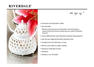 Wie zijn wij ?



▪ Introductie merk Riverdale in 2006
▪ Visie Riverdale
  “Met de woonaccessoires van Riverdale is het eenvoudig en
   inspirerend om het interieur steeds weer een andere uitstraling
   te geven”
▪ Januari 2009 werd de eerste Riverdale Inspiration Shop geopend

▪ Later dat jaar volgde de Riverdale Inspiration Floor

▪ Inmiddels meer dan 250 shops in 3 jaar

▪ 90% van onze collectie is eigen ontwerp

▪ Showroom Trade Mart Utrecht
▪ Inkoopreis
▪ Verkoop in ruim 10 landen
 
