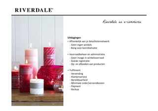 Riverdale en e-commerce


Uitdagingen
▪ Afhankelijk van je detaillistennetwerk
  - Geen eigen winkels
  - Bang voor kannibalisatie

▪ Voorraadbeheer en administratie
  - Geen inzage in winkelvoorraad
  - Goede registratie
  - Op- en afboeken van producten

▪ Fulfilment
  - Verzending
  - Klantenservice
  - Bereikbaarheid
  - Minimale order/verzendkosten
  - Payment
  - Backup
 