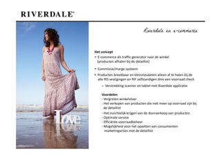 Riverdale en e-commerce


Het concept
▪ E-commerce als traffic generator naar de winkel
  (producten afhalen bij de detaillist)

▪ Commissie/marge systeem
▪ Producten breekbaar en kleinmeubelen alleen af te halen bij de
  alle RIS vestigingen en RIF zelfstandigen dmv een voorraad check
    > Verstrekking scanner en tablet met Riverdale applicatie

    Voordelen
    - Vergroten winkelvloer
    - Het verkopen van producten die niet meer op voorraad zijn bij
      de detaillist
    - Het inzichtelijk krijgen van de doorverkoop van producten
    - Optimale service
    - Efficiënte voorraadbeheer
    - Mogelijkheid voor het opzetten van consumenten
      marketingacties met de detaillist
 