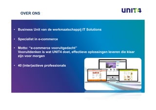 OVER ONS



• Business Unit van de werkmaatschappij IT Solutions

• Specialist in e-commerce

• Motto: “e-commerce vooruitgedacht”
  Vooruitdenken is wat UNIT4 doet, effectieve oplossingen leveren die klaar
  zijn voor morgen

• 40 (inter)actieve professionals
 