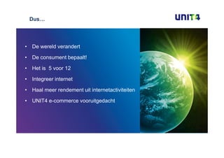 Dus…




• De wereld verandert

• De consument bepaalt!

• Het is 5 voor 12

• Integreer internet

• Haal meer rendement uit internetactiviteiten

• UNIT4 e-commerce vooruitgedacht
 