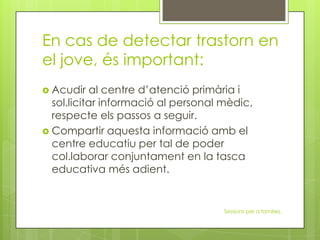 En cas de detectar trastorn en
el jove, és important:
 Acudir al centre d’atenció primària i
sol.licitar informació al personal mèdic,
respecte els passos a seguir.
 Compartir aquesta informació amb el
centre educatiu per tal de poder
col.laborar conjuntament en la tasca
educativa més adient.
Sessions per a families.
 
