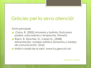 Gràcies per la seva atenció!
Fonts principals:
 Calvo, R. (2002) Anorexia y bulimia. Guía para
padres, educadores y terapeutas. Planeta.
 Raich, R, Sánchez, D. i López G., (2008)
Alimentación, modelo estético femenino y medios
de comunicación. Graó
 Institut català de la salut. www.ics.gencat.cat.
Sessions per a families.
 