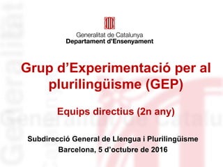 Grup d’Experimentació per al
plurilingüisme (GEP)
Equips directius (2n any)
Subdirecció General de Llengua i Plurilingüisme
Barcelona, 5 d’octubre de 2016
 