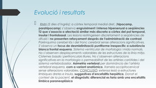 Evolució i resultats
 RMN (2 dies d’ingrés): a còrtex temporal medial dret, (hipocamp,
parahipocamp) s’observa engruiximent i intensa hipersenyal a seqüències
T2 que s’associa a afectació similar més discreta a còrtex del pol temporal,
insular i frontobasal. Les lesions restringeixen discretament a seqüències de
difusió i no presenten reforçament després de l'administració de contrast.
Parènquima cerebel·lós i del tronc cerebral sense alteracions significatives.
S’observa un focus de desmielinització puntiforme inespecífic a substància
blanca frontal esquerra. Sistema ventricular de morfologia i mida normals.
No s’observen desplaçaments valorables de les estructures de la línia mitja.
Cisternes basals i peritronculars lliures. No s’observen alteracions
significatives en la morfologia o permeabilitat de les artèries caròtides i del
sistema vertebrobasilar. Asimetria vertebral per dominància de l’artèria
vertebral esquerra, com a variant anatòmica. Xarnela occipitocervical
sense alteracions valorables. CONCLUSIÓ: extensa lesió a estructures
límbiques dretes e ínsula, suggestives d’encefalitis herpètica. Donat el
context de la pacient, el diagnòstic diferencial es faria amb una encefalitis
límbica paraneoplàsica
 
