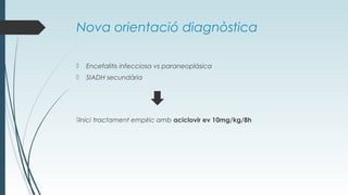 Nova orientació diagnòstica
 Encefalitis infecciosa vs paraneoplàsica
 SIADH secundària
Inici tractament empíric amb aciclovir ev 10mg/kg/8h
 
