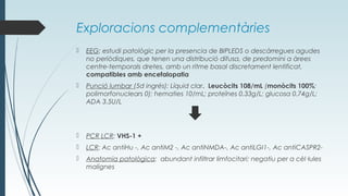 Exploracions complementàries
 EEG: estudi patològic per la presencia de BIPLEDS o descàrregues agudes
no periòdiques, que tenen una distribució difusa, de predomini a àrees
centre-temporals dretes, amb un ritme basal discretament lentificat,
compatibles amb encefalopatia
 Punció lumbar (5d ingrés): Líquid clar. Leucòcits 108/mL (monòcits 100%;
polimorfonuclears 0); hematies 10/mL; proteïnes 0.33g/L; glucosa 0.74g/L;
ADA 3.5U/L
 PCR LCR: VHS-1 +
 LCR: Ac antiHu -, Ac antiM2 -, Ac antiNMDA-, Ac antiLGI1-, Ac antiCASPR2-
 Anatomia patològica: abundant infiltrar limfocitari; negatiu per a cèl·lules
malignes
 
