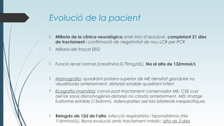 Evolució de la pacient
 Milloria de la clínica neurològica amb inici d’aciclovir, completant 21 dies
de tractament i confirmació de negativitat de nou LCR per PCR
 Milloria del traçat EEG
 Funció renal normal (creatinina 0.79mg/dL). Na al alta de 132mmol/L
 Mamografia: quadrant postero-superior de ME densitat glandular no
visualitzada anteriorment; distorsió estable quadrant intern
 Ecografia mamària: canvis post-tractament conservador ME, CSE cua
axil·lar zona dismohogènia-distorsió no citada anteriorment. MD: imatge
fusiforme estable (13x3mm). Adenopaties axil·lars bilaterals inespecífiques
 Reingrés als 12d de l’alta: infecció respiratòria i hiponatrèmia (Na
116mmol/L). Bona evolució amb tractament mèdic; alta als 3 dies
 