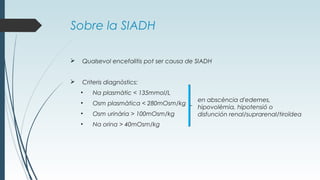 Sobre la SIADH
 Qualsevol encefalitis pot ser causa de SIADH
 Criteris diagnòstics:
• Na plasmàtic < 135mmol/L
• Osm plasmàtica < 280mOsm/kg
• Osm urinària > 100mOsm/kg
• Na orina > 40mOsm/kg
en abscència d'edemes,
hipovolèmia, hipotensió o
disfunción renal/suprarenal/tiroïdea
 