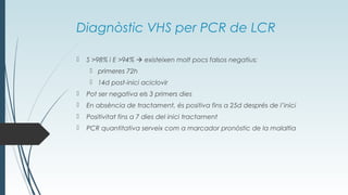 Diagnòstic VHS per PCR de LCR
 S >98% i E >94%  existeixen molt pocs falsos negatius:
 primeres 72h
 14d post-inici aciclovir
 Pot ser negativa els 3 primers dies
 En absència de tractament, és positiva fins a 25d després de l’inici
 Positivitat fins a 7 dies del inici tractament
 PCR quantitativa serveix com a marcador pronòstic de la malaltia
 