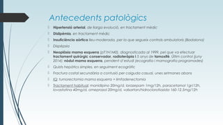 Antecedents patològics
 Hipertensió arterial, de llarga evolució, en tractament mèdic
 Dislipèmia, en tractament mèdic
 Insuficiència aòrtica lleu-moderada, per la que segueix controls ambulatoris (Badalona)
 Dispèpsia
 Neoplàsia mama esquerra (pT1N1M0), diagnosticada al 1999, pel que va efectuar
tractament quirúrgic conservador, radioteràpia i 5 anys de tamoxifè. Últim control (juny
2014): nòdul mama esquerra, pendent d’estudi (ecografia i mamografia programades)
 Quists hepàtics simples, en seguiment ecogràfic
 Fractura costal secundària a contusió per caiguda casual, unes setmanes abans
 IQ: tumorectomia mama esquerra + limfadenectomia
 Tractament habitual: manidipino 20mg/d, lorazepam 1mg/12h, paracetamol 1gr/12h,
lovastatina 40mg/d, omeprazol 20mg/d, valsartan/hidroclorotiazida 160-12.5mg/12h
 
