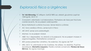 Exploració física a Urgències
 TA 160/50mmHg; FC 69bpm; SatO2 98% aa; afebril; glucèmia capil·lar
104mg/dL; GCS 15
 Conscient, orientada i col·laboradora. Portadora de faixa per fractures
costals recents. No es palpen adenopaties
 Bona hidratació cutània-mucosa. Sense lesions cutànies
 AC: tons cardíacs rítmics, sense bufs ni frecs
 AR: MVC sense sons sobreafegits
 Mames: no es palpen nòduls
 ABD: tou i depressible, no dolorós a la palpació. No es palpen masses ni
organomegàlies. Peristaltisme conservat
 EEII: polsos presentes i simètrics. No edemes. No signes de TVP
 NRL: GCS 15, orientada en les 3 esferes. No afàsia, no disàrtria. Pupil·les
isocòriques. Dismetria esquerra. Parells cranials conservats. Pèrdua de força
ESE 5/6. No signes meningis
 