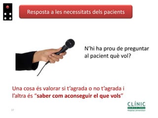 17
Resposta a les necessitats dels pacients
N’hi ha prou de preguntar
al pacient què vol?
Una cosa és valorar si t’agrada o no t’agrada i
l’altra és “saber com aconseguir el que vols”
 
