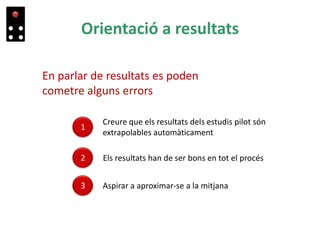 Orientació a resultats
En parlar de resultats es poden
cometre alguns errors
1
Creure que els resultats dels estudis pilot són
extrapolables automàticament
3 Aspirar a aproximar-se a la mitjana
2 Els resultats han de ser bons en tot el procés
 