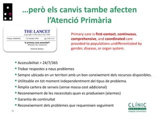 …però els canvis tambe afecten
l’Atenció Primària
36
Primary care is first-contact, continuous,
comprehensive, and coordinated care
provided to populations undifferentiated by
gender, disease, or organ system.
 Accessibilitat = 24/7/365
 Trobar respostes a nous problemes
 Sempre ubicada en un territori amb un bon coneixement dels recursos disponibles.
 Utilitzable en tot moment independentment del tipus de problema.
 Àmplia cartera de serveis (sense massa cost addicional)
 Reconeixement de les necessitats quan es produeixen (alarmes)
 Garantia de continuïtat
 Reconeixement dels problemes que requereixen seguiment
 