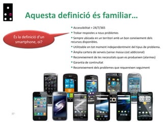 Aquesta definició és familiar…
37
És la definició d’un
smartphone, oi?
 Accessibilitat = 24/7/365
 Trobar respostes a nous problemes
 Sempre ubicada en un territori amb un bon coneixement dels
recursos disponibles.
 Utilitzable en tot moment independentment del tipus de problema.
 Àmplia cartera de serveis (sense massa cost addicional)
 Reconeixement de les necessitats quan es produeixen (alarmes)
 Garantia de continuïtat
 Reconeixement dels problemes que requereixen seguiment
 