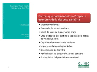 5
Factors que poden influir en l’impacte
econòmic de la despesa sanitària
• Expectativa de vida
• Demanda de serveis sanitaris
• Nivell de salut de les persones grans
• Grau d’adopció per part de la societat dels hàbits
de vida saludables
• Capacitat d’auto-cura dels pacients
• Impacte de la tecnologia mèdica
• Disseminació de les TIC’s
• Perfil i habilitats dels professionals sanitaris
• Productivitat del propi sistema sanitari
 