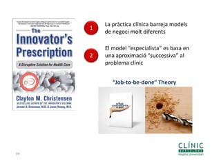 59
1
La pràctica clínica barreja models
de negoci molt diferents
2
El model “especialista” es basa en
una aproximació “successiva” al
problema clínic
“Job-to-be-done” Theory
 