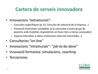 Cartera de serveis innovadora
• Innovacions “extramurals”:
– Consultes específiques (p. Ex. Consulta de valoració de la dispnea...)
– Promoció d’activitats saludables (a la comunitat o entre grups de
pacients amb malalties respiratòries en fases més o menys avançades)
– Suports telemàtics a altres institucions (atenció intermèdia...).
• Consultories “on-line”
• Innovacions “intramurals”: “job-to-be-done”
• Innovació formativa: simulacions, coaching
• Terciarisme.
64
 