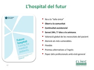 67
L’hospital del futur
 No a la “talla única”
 Obert a la comunitat
 Continuïtat assistencial
 Servei 24h / 7 dies a la setmana.
 Valoració global de les necessitats del pacient
 Atenció als més vulnerables.
 Flexible
 Promou alternatives a l’ingrés
 Paper dels professionals amb visió general
 