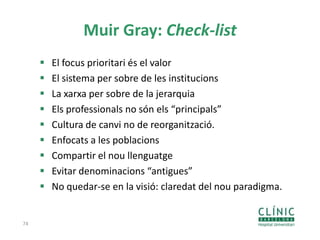 Muir Gray: Check-list
 El focus prioritari és el valor
 El sistema per sobre de les institucions
 La xarxa per sobre de la jerarquia
 Els professionals no són els “principals”
 Cultura de canvi no de reorganització.
 Enfocats a les poblacions
 Compartir el nou llenguatge
 Evitar denominacions “antigues”
 No quedar-se en la visió: claredat del nou paradigma.
74
 