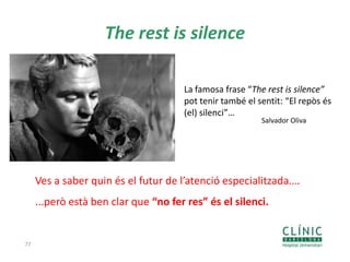 The rest is silence
77
Ves a saber quin és el futur de l’atenció especialitzada….
...però està ben clar que “no fer res” és el silenci.
La famosa frase “The rest is silence”
pot tenir també el sentit: “El repòs és
(el) silenci”…
Salvador Oliva
 