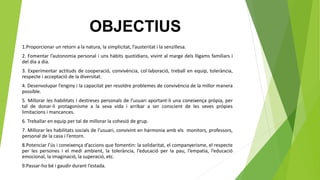 OBJECTIUS
1.Proporcionar un retorn a la natura, la simplicitat, l’austeritat i la senzillesa.
2. Fomentar l’autonomia personal i uns hàbits quotidians, vivint al marge dels lligams familiars i
del dia a dia.
3. Experimentar actituds de cooperació, convivència, col·laboració, treball en equip, tolerància,
respecte i acceptació de la diversitat.
4. Desenvolupar l’enginy i la capacitat per resoldre problemes de convivència de la millor manera
possible.
5. Millorar les habilitats i destreses personals de l’usuari aportant-li una coneixença pròpia, per
tal de donar-li protagonisme a la seva vida i arribar a ser conscient de les seves pròpies
limitacions i mancances.
6. Treballar en equip per tal de millorar la cohesió de grup.
7. Millorar les habilitats socials de l’usuari, convivint en harmonia amb els monitors, professors,
personal de la casa i l’entorn.
8.Potenciar l’ús i coneixença d’accions que fomentin: la solidaritat, el companyerisme, el respecte
per les persones i el medi ambient, la tolerància, l’educació per la pau, l’empatia, l’educació
emocional, la imaginació, la superació, etc.
9.Passar-ho bé i gaudir durant l’estada.
 