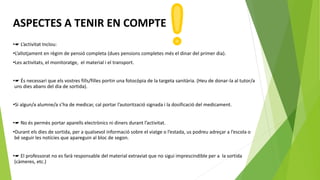 ASPECTES A TENIR EN COMPTE
•☛ L’activitat Inclou:
•L’allotjament en règim de pensió completa (dues pensions completes més el dinar del primer dia).
•Les activitats, el monitoratge, el material i el transport.
•☛ És necessari que els vostres fills/filles portin una fotocòpia de la targeta sanitària. (Heu de donar-la al tutor/a
uns dies abans del dia de sortida).
•Si algun/a alumne/a s’ha de medicar, cal portar l’autorització signada i la dosificació del medicament.
•☛ No és permès portar aparells electrònics ni diners durant l’activitat.
•Durant els dies de sortida, per a qualsevol informació sobre el viatge o l’estada, us podreu adreçar a l’escola o
bé seguir les notícies que apareguin al bloc de segon.
•☛ El professorat no es farà responsable del material extraviat que no sigui imprescindible per a la sortida
(càmeres, etc.)
 