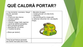 ● 1 sac de dormir. (coixinera i llençol
de sota, opcional)
● Pijama.
● 3 canvis de roba interior.
● 2 jerseis o polars.
● 2 pantalons.
● 1 anorak o cangur (amb caputxa).
● 1 parell de sabates apropiades.
● Estris d’higiene personal.
● Sabatilles per a la dutxa.
● 1 tovallola de dutxa.
● (Peluix per dormir)
● Mocadors de paper.
● 1 bossa gran per a la roba bruta.
● 1 llanterna.
● Una motxilla petita o bossa amb:
•L’ esmorzar del primer dia i una ampolla
d’aigua.
Totes les pertinences personals
han d’estar marcades amb el nom
QUÈ CALDRÀ PORTAR?
 