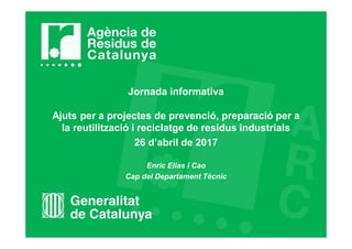 Jornada informativa
Ajuts per a projectes de prevenció, preparació per a
la reutilització i reciclatge de residus industrials
26 d’abril de 2017
Enric Elias i Cao
Cap del Departament Tècnic
 