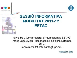 www.upc.edu




                   SESSIÓ INFORMATIVA
                    MOBILITAT 2011-12
                         EETAC

              Silvia Ruiz (sotsdirectora d’Internacionals EETAC)
              Maria Jesús Melo (responsable Relacions Externes
                                      UTG)
                      epsc.mobilitat.estudiants@upc.edu
                                                     CURS 2011- 2012
 