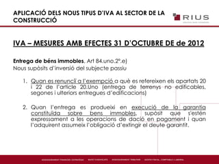 APLICACIÓ DELS NOUS TIPUS D’IVA AL SECTOR DE LA
CONSTRUCCIÓ
IVA – MESURES AMB EFECTES 31 D’OCTUBRE DE de 2012
Entrega de béns immobles. Art 84.uno.2º.e)
Nous supòsits d’inversió del subjecte passiu
1. Quan es renunciï a l’exempció a què es refereixen els apartats 20
i 22 de l’article 20.Uno (entrega de terrenys no edificables,
segones i ulteriors entregues d’edificacions)
2. Quan l’entrega es produeixi en execució de la garantia
constituïda sobre bens immobles, supòsit que s'estén
expressament a les operacions de dació en pagament i quan
l’adquirent assumeix l’obligació d’extingir el deute garantit.
 