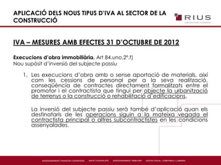 APLICACIÓ DELS NOUS TIPUS D’IVA AL SECTOR DE LA
CONSTRUCCIÓ
IVA – MESURES AMB EFECTES 31 D’OCTUBRE DE 2012
Execucions d’obra immobiliària. Art 84.uno.2º.f)
Nou supòsit d’inversió del subjecte passiu
1. Les execucions d’obra amb o sense aportació de materials, així
com les cessions de personal per a la seva realització,
conseqüència de contractes directament formalitzats entre el
promotor i el contractista que tingui per objecte la urbanització
de terrenys o la construcció o rehabilitació d’edificacions.
La inversió del subjecte passiu serà també d’aplicació quan els
destinataris de les operacions siguin a la mateixa vegada el
contractista principal o altres subcontractistes en les condicions
assenyalades.
 