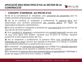 APLICACIÓ DELS NOUS TIPUS D’IVA AL SECTOR DE LA
CONSTRUCCIÓ
• CONCEPTE D’EMPRESARI ALS EFECTES D’IVA
1) No té la consideració d’ empresari, una comunitat de propietaris que no
realitzi activitats empresarials o professionals.
2) No té la condició d’ empresari o professional, la persona física que
desenvolupi una activitat professional per compte aliena, en règim de
dependència laboral o administrativa.
3) No té la condició d’ empresari o professional, una associació que presti tots els
seus serveis de forma gratuïta.
4) Té la condició d’ empresari o professional una societat mercantil, encara que
els seus socis siguin Ents públics, excepte que es provi el contrari. Aquesta
societat és a més subjecte passiu de l’Iva.
5) No es empresari o professional, la persona física que construeix el seu
habitatge per ús propi, encara que després el transmeti a un tercer, si acredita
que la intenció inicial era l’ús propi (LIVA art.5.uno.d).
6) Es empresari , la comunitat de propietaris que cedeix l’ús o arrenda elements
comuns: habitatge, local, façanes o cobertes (LIVA art.5.uno.c).
7) Es empresari la persona física que arrenda places d’aparcament, habitatges o
locals de negoci (LIVA art.5.uno.c redacc L 4/2008).
 