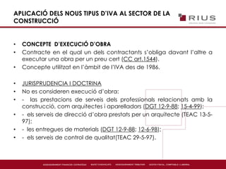 APLICACIÓ DELS NOUS TIPUS D’IVA AL SECTOR DE LA
CONSTRUCCIÓ
• CONCEPTE D’EXECUCIÓ D’OBRA
• Contracte en el qual un dels contractants s’obliga davant l’altre a
executar una obra per un preu cert (CC art.1544).
• Concepte utilitzat en l’àmbit de l’IVA des de 1986.
• JURISPRUDENCIA I DOCTRINA
• No es consideren execució d’obra:
• - las prestacions de serveis dels professionals relacionats amb la
construcció, com arquitectes i aparelladors (DGT 12-9-88; 15-4-99);
• - els serveis de direcció d’obra prestats per un arquitecte (TEAC 13-5-
97);
• - les entregues de materials (DGT 12-9-88; 12-6-98);
• - els serveis de control de qualitat(TEAC 29-5-97).
 